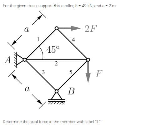 For the given truss, support B is a roller, F = 49 kN, and a =
2 m.
а
2F
4
45°
3
F
a
В
Determine the axial force in the member with label "1."
5.
