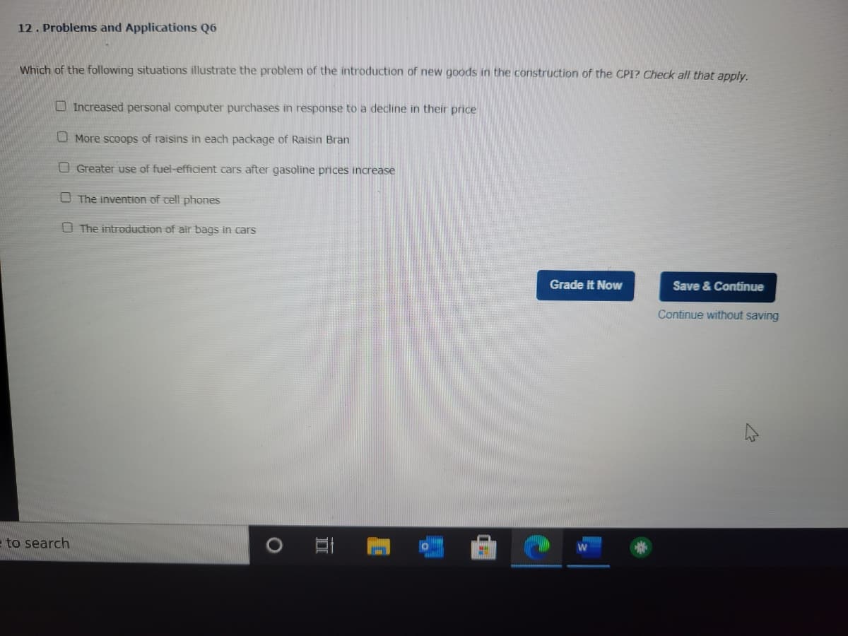 12. Problems and Applications Q6
Which of the following situations illustrate the problem of the introduction of new goods in the construction of the CPI? Check all that apply.
to search
Increased personal computer purchases in response to a decline in their price
More scoops of raisins in each package of Raisin Bran
Greater use of fuel-efficient cars after gasoline prices increase
The invention of cell phones
The introduction of air bags in cars
II
Grade It Now
Save & Continue
Continue without saving