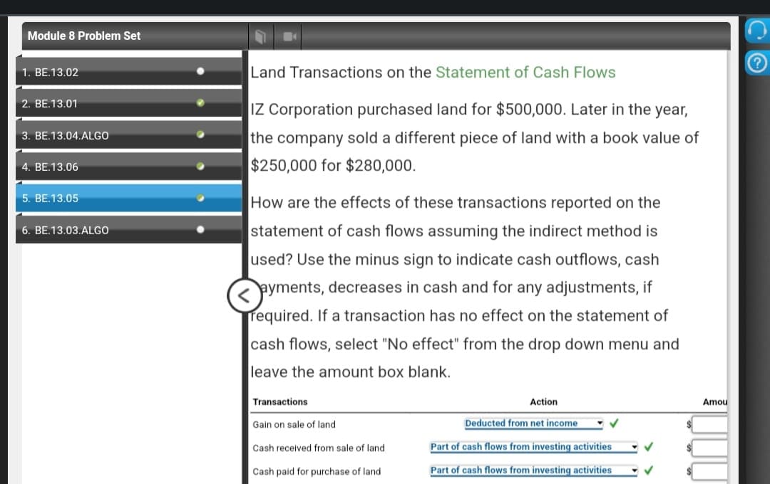 Module 8 Problem Set
1. BE.13.02
2. BE.13.01
3. BE.13.04.ALGO
4. BE.13.06
5. BE.13.05
6. BE.13.03.ALGO
Land Transactions on the Statement of Cash Flows
IZ Corporation purchased land for $500,000. Later in the year,
the company sold a different piece of land with a book value of
$250,000 for $280,000.
How are the effects of these transactions reported on the
statement of cash flows assuming the indirect method is
used? Use the minus sign to indicate cash outflows, cash
ayments, decreases in cash and for any adjustments, if
required. If a transaction has no effect on the statement of
cash flows, select "No effect" from the drop down menu and
leave the amount box blank.
Transactions
Gain on sale of land
Cash received from sale of land
Cash paid for purchase of land
Action
Deducted from net income
Part of cash flows from investing activities
Part of cash flows from investing activities
✓
✓
Amou