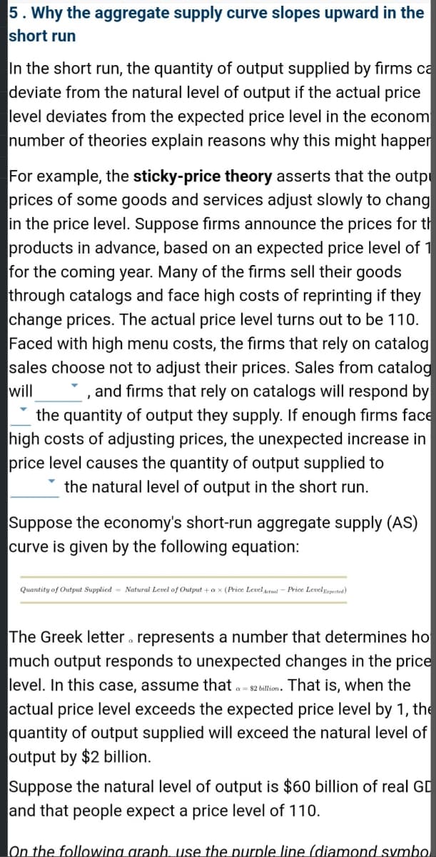 5. Why the aggregate supply curve slopes upward in the
short run
In the short run, the quantity of output supplied by firms ca
deviate from the natural level of output if the actual price
level deviates from the expected price level in the econom
number of theories explain reasons why this might happer
For example, the sticky-price theory asserts that the outp
prices of some goods and services adjust slowly to chang
in the price level. Suppose firms announce the prices for th
products in advance, based on an expected price level of 1
for the coming year. Many of the firms sell their goods
through catalogs and face high costs of reprinting if they
change prices. The actual price level turns out to be 110.
Faced with high menu costs, the firms that rely on catalog
sales choose not to adjust their prices. Sales from catalog
will
and firms that rely on catalogs will respond by
the quantity of output they supply. If enough firms face
high costs of adjusting prices, the unexpected increase in
price level causes the quantity of output supplied to
the natural level of output in the short run.
Suppose the economy's short-run aggregate supply (AS)
curve is given by the following equation:
Quantity of Output Supplied Natural Level of Output + ax (Price Level Actual-Price Level Expected)
The Greek letter represents a number that determines ho
much output responds to unexpected changes in the price
level. In this case, assume that a $2 billion. That is, when the
actual price level exceeds the expected price level by 1, the
quantity of output supplied will exceed the natural level of
output by $2 billion.
Suppose the natural level of output is $60 billion of real GD
and that people expect a price level of 110.
On the following graph, use the purple line (diamond symbol