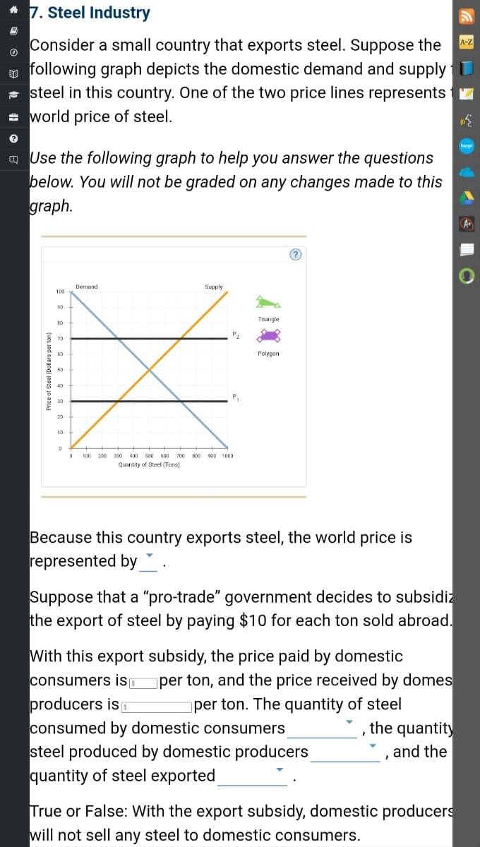 * 7. Steel Industry
A
Consider a small country that exports steel. Suppose the
following graph depicts the domestic demand and supply 1
steel in this country. One of the two price lines represents
= world price of steel.
?
Use the following graph to help you answer the questions
below. You will not be graded on any changes made to this
graph.
Price of Steel (Dollars per ton)
100
90
50
40
30
20
10
0
Demand
Supply
P₂
0 100 200 300 400 500 600 700 800 900 1000
Quantity of Steel (Tons)
Triangle
Polygon
Because this country exports steel, the world price is
represented by.
Suppose that a "pro-trade" government decides to subsidiz
the export of steel by paying $10 for each ton sold abroad.
With this export subsidy, the price paid by domestic
consumers is s per ton, and the price received by domes
producers is
per ton. The quantity of steel
consumed by domestic consumers
the quantity
and the
steel produced by domestic producers
quantity of steel exported
True or False: With the export subsidy, domestic producers
will not sell any steel to domestic consumers.
A+
O