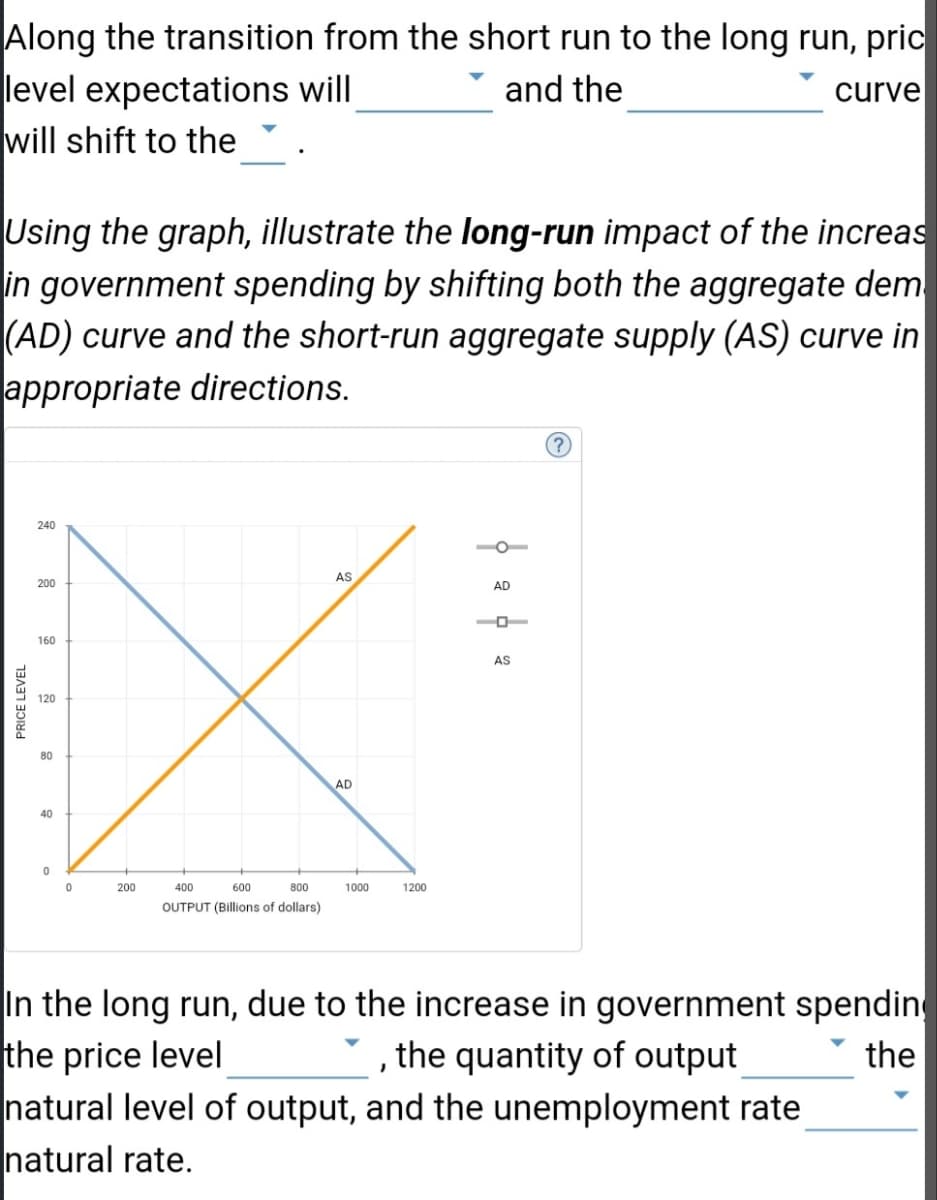 Along the transition from the short run to the long run, pric
level expectations will
and the
curve
will shift to the
Using the graph, illustrate the long-run impact of the increas
in government spending by shifting both the aggregate dem
(AD) curve and the short-run aggregate supply (AS) curve in
appropriate directions.
PRICE LEVEL
240
200
160
120
80
40
0
0
200
400
600
800
OUTPUT (Billions of dollars)
AS
AD
1000
1200
| 2 | 2
(?
In the long run, due to the increase in government spending
the price level
the
the quantity of output
}
natural level of output, and the unemployment rate
natural rate.
