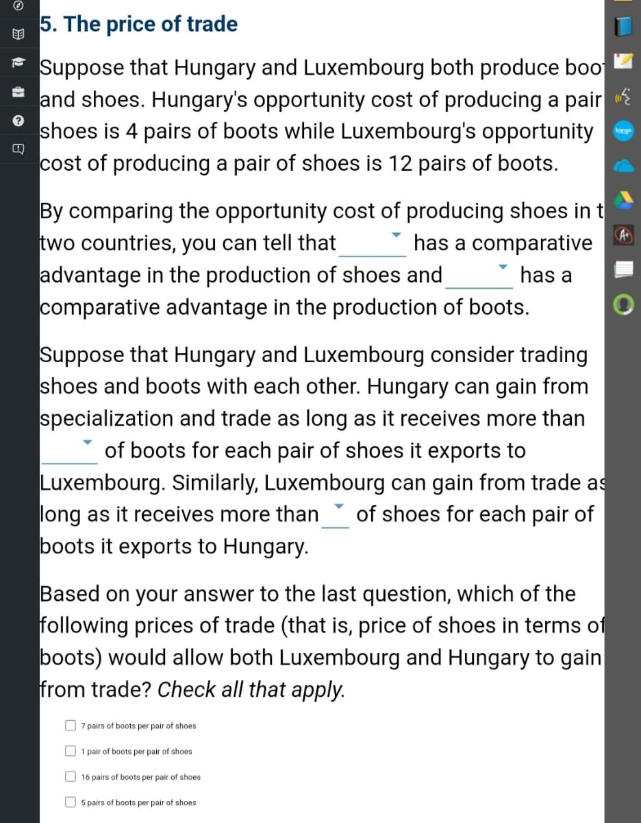 ?
Q
5. The price of trade
Suppose that Hungary and Luxembourg both produce boo
and shoes. Hungary's opportunity cost of producing a pair
shoes is 4 pairs of boots while Luxembourg's opportunity
cost of producing a pair of shoes is 12 pairs of boots.
By comparing the opportunity cost of producing shoes in t
two countries, you can tell that has a comparative
has a
A+
advantage in the production of shoes and
comparative advantage in the production of boots.
Suppose that Hungary and Luxembourg consider trading
shoes and boots with each other. Hungary can gain from
specialization and trade as long as it receives more than
of boots for each pair of shoes it exports to
Luxembourg. Similarly, Luxembourg can gain from trade as
long as it receives more than of shoes for each pair of
boots it exports to Hungary.
Based on your answer to the last question, which of the
following prices of trade (that is, price of shoes in terms of
boots) would allow both Luxembourg and Hungary to gain
from trade? Check all that apply.
7 pairs of boots per pair of shoes
1 pair of boots per pair of shoes
16 pairs of boots per pair of shoes
5 pairs of boots per pair of shoes