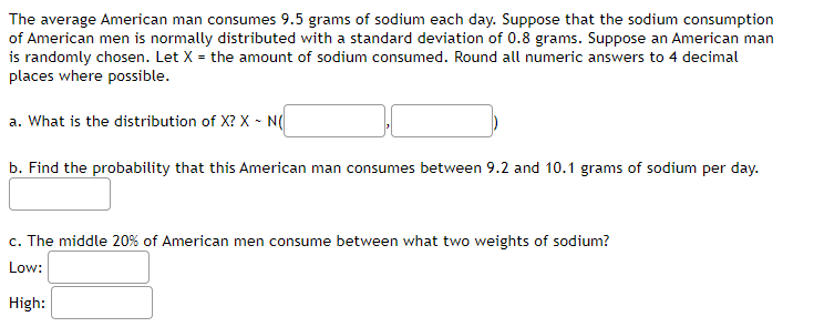 The average American man consumes 9.5 grams of sodium each day. Suppose that the sodium consumption
of American men is normally distributed with a standard deviation of 0.8 grams. Suppose an American man
is randomly chosen. Let X = the amount of sodium consumed. Round all numeric answers to 4 decimal
places where possible.
a. What is the distribution of X? X - N(
b. Find the probability that this American man consumes between 9.2 and 10.1 grams of sodium per day.
c. The middle 20% of American men consume between what two weights of sodium?
Low:
High:
