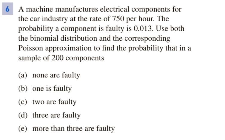 A machine manufactures electrical components for
the car industry at the rate of 750 per hour. The
probability a component is faulty is 0.013. Use both
the binomial distribution and the corresponding
Poisson approximation to find the probability that in a
sample of 200 components
6.
(a) none are faulty
(b) one is faulty
(c) two are faulty
(d) three are faulty
(e) more than three are faulty
