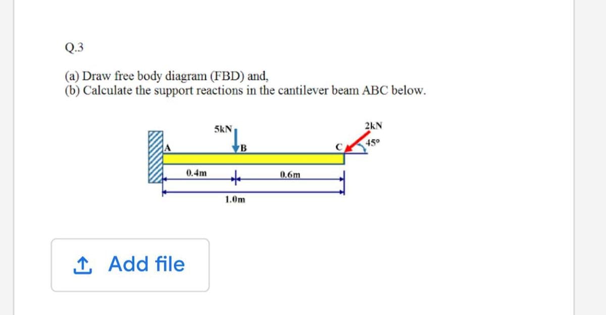 Q.3
(a) Draw free body diagram (FBD) and,
(b) Calculate the support reactions in the cantilever beam ABC below.
5kN
2kN
45°
B
0.4m
0.6m
1.0m
1 Add file
