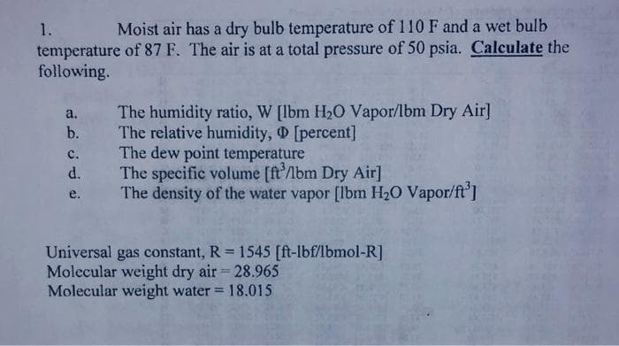 1.
Moist air has a dry bulb temperature of 110 F and a wet bulb
temperature of 87 F. The air is at a total pressure of 50 psia. Calculate the
following.
The humidity ratio, W [lbm H,O Vapor/lbm Dry Air]
The relative humidity, [percent]
The dew point temperature
The specific volume [ft'/bm Dry Air]
The density of the water vapor [lbm H20 Vapor/ft'I
a.
b.
с.
d.
e.
Universal gas constant, R 1545 [ft-lbf/lbmol-R]
Molecular weight dry air 28.965
Molecular weight water 18.015
