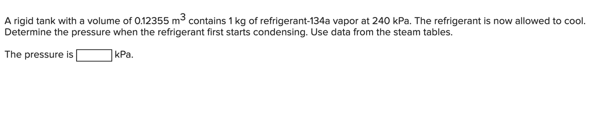 A rigid tank with a volume of 0.12355 m3 contains 1 kg of refrigerant-134a vapor at 240 kPa. The refrigerant is now allowed to cool.
Determine the pressure when the refrigerant first starts condensing. Use data from the steam tables.
The pressure is
КРа.
