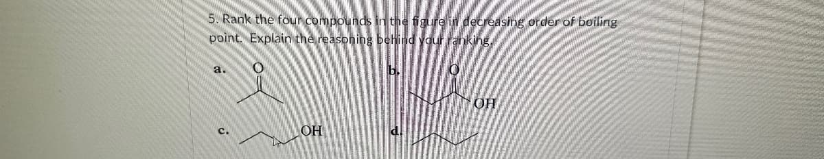5. Rank the four compounds in the figure in decreasing order of boiling
point. Explain the reasoning behind your ranking
a.
c.
OH
0
OH