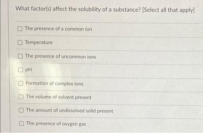 What factor(s) affect the solubility of a substance? [Select all that apply]
The presence of a common ion
Temperature
The presence of uncommon ions
pH
Formation of complex ions
The volume of solvent present
The amount of undissolved solid present
The presence of oxygen gas