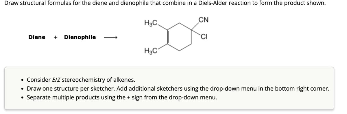 Draw structural formulas for the diene and dienophile that combine in a Diels-Alder reaction to form the product shown.
Diene
+
Dienophile
H3C
CN
D
30%
H3C
CI
• Consider E/Z stereochemistry of alkenes.
• Draw one structure per sketcher. Add additional sketchers using the drop-down menu in the bottom right corner.
•
Separate multiple products using the + sign from the drop-down menu.