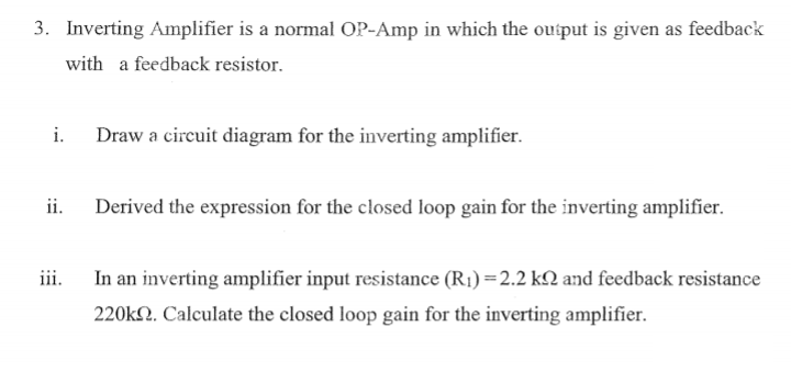 3. Inverting Amplifier is a normal OP-Amp in which the output is given as feedback
with a feedback resistor.
i.
Draw a circuit diagram for the inverting amplifier.
Derived the expression for the closed loop gain for the inverting amplifier.
iii.
In an inverting amplifier input resistance (R1) =2.2 k2 and feedback resistance
220kN. Calculate the closed loop gain for the inverting amplifier.
