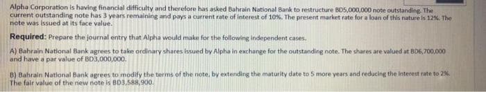 Alpha Corporation is having financial difficulty and therefore has asked Bahrain National Bank to restructure BDS,000,000 note outstanding The
current outstanding note has 3 years remaining and pays a current rate of interest of 10%. The present market rate for a loan of this nature is 12%. The
note was issued at its face value.
Required: Prepare the journal entry that Alpha would make for the following independent cases.
A) Bahrain National Bank agrees to take ordinary shares issued by Alpha in exchange for the outstanding note. The shares are valued at BD6,700,000
and have a par value of BD3,000,000.
B) Bahrain National Bank agrees to modify the terms of the note, by extending the maturity date to 5 more years and reducing the interest rate to 2%.
The fair value of the new note is BD3,588,900.
