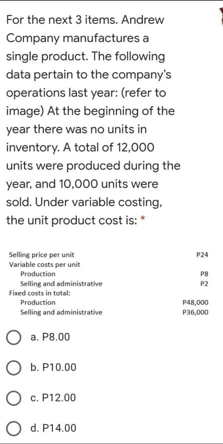For the next 3 items. Andrew
Company manufactures a
single product. The following
data pertain to the company's
operations last year: (refer to
image) At the beginning of the
year there was no units in
inventory. A total of 12,000
units were produced during the
year, and 10,000 units were
sold. Under variable costing,
the unit product cost is: *
Selling price per unit
Variable costs per unit
P24
Production
P8
Selling and administrative
P2
Fixed costs in total:
Production
P48,000
Selling and administrative
P36,000
a. P8.00
O b. P10.00
c. P12.00
O d. P14.00
