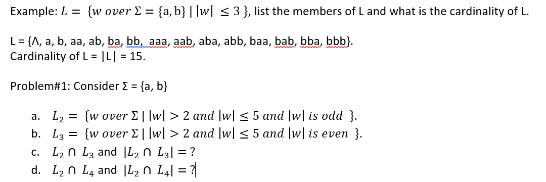 Example: L = {wover E
= {a, b} | |w| < 3}, list the members of L and what is the cardinality of L.
L = {A, a, b, aa, ab, ba, bb, aaa, aab, aba, abb, baa, bab, bba, bbb}.
Cardinality of L = |L| = 15.
Problem#1: Consider E = {a, b}
{w over E||w| > 2 and |w| < 5 and |w| is odd }.
{w over E||w[ > 2 and |w| < 5 and |w| is even }.
a. L, =
b. L3
c. L2 n L3 and |L2 n L3| = ?
d. L2 n L4 and |L2 n L4| = ?
