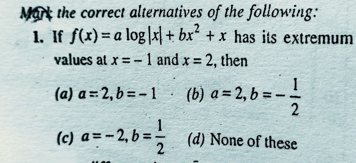 Mat the correct alternatives of the following:
1. If f(x)= a log|x + bx“ + x has its extremum
values at x = -1 and x 2, then
%3D
(a) a = 2, b = - 1
(b) a = 2, b = --
(c) a=-2, b =
(d) None of these
