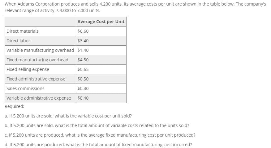 When Addams Corporation produces and sells 4,200 units, its average costs per unit are shown in the table below. The company's
relevant range of activity is 3,000 to 7,000 units.
Average Cost per Unit
Direct materials
Direct labor
$6.60
$3.40
Variable manufacturing overhead $1.40
Fixed manufacturing overhead
$4.50
Fixed selling expense
$0.65
Fixed administrative expense
$0.50
Sales commissions
$0.40
Variable administrative expense $0.40
Required:
a. If 5,200 units are sold, what is the variable cost per unit sold?
b. If 5,200 units are sold, what is the total amount of variable costs related to the units sold?
c. If 5,200 units are produced, what is the average fixed manufacturing cost per unit produced?
d. If 5,200 units are produced, what is the total amount of fixed manufacturing cost incurred?