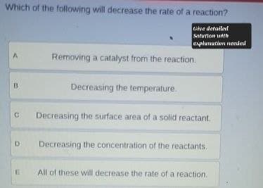Which of the following will decrease the rate of a reaction?
A
B
C
Give detailed
Solution with
explanation needed
Removing a catalyst from the reaction.
Decreasing the temperature.
Decreasing the surface area of a solid reactant.
D Decreasing the concentration of the reactants.
E
All of these will decrease the rate of a reaction.