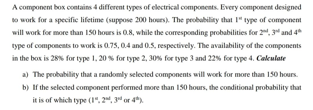 A component box contains 4 different types of electrical components. Every component designed
to work for a specific lifetime (suppose 200 hours). The probability that 1st type of component
will work for more than 150 hours is 0.8, while the corresponding probabilities for 2nd, 3rd and 4th
type of components to work is 0.75, 0.4 and 0.5, respectively. The availability of the components
in the box is 28% for type 1, 20 % for type 2, 30% for type 3 and 22% for type 4. Calculate
a) The probability that a randomly selected components will work for more than 150 hours.
b) If the selected component performed more than 150 hours, the conditional probability that
it is of which type (1s', 2"nd, 3rd or 4th).
