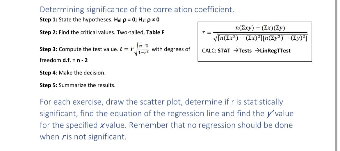 Determining significance of the correlation coefficient.
Step 1: State the hypotheses. Ho: p = 0; H₁: p = 0
Step 2: Find the critical values. Two-tailed, Table F
Step 3: Compute the test value. t = r
freedom d.f. = n - 2
Step 4: Make the decision.
Step 5: Summarize the results.
n-2
1-r²
with degrees of
n(Exy) (Ex) (Ly)
√[n(Ex²) - (Ex)²][n(Ey²) - (Ey)²]
CALC: STAT →Tests LinRegTTest
r =
For each exercise, draw the scatter plot, determine if r is statistically
significant, find the equation of the regression line and find the y'value
for the specified xvalue. Remember that no regression should be done
when ris not significant.