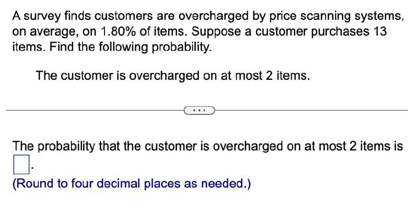 A survey finds customers are overcharged by price scanning systems,
on average, on 1.80% of items. Suppose a customer purchases 13
items. Find the following probability.
The customer is overcharged on at most 2 items.
The probability that the customer is overcharged on at most 2 items is
(Round to four decimal places as needed.)