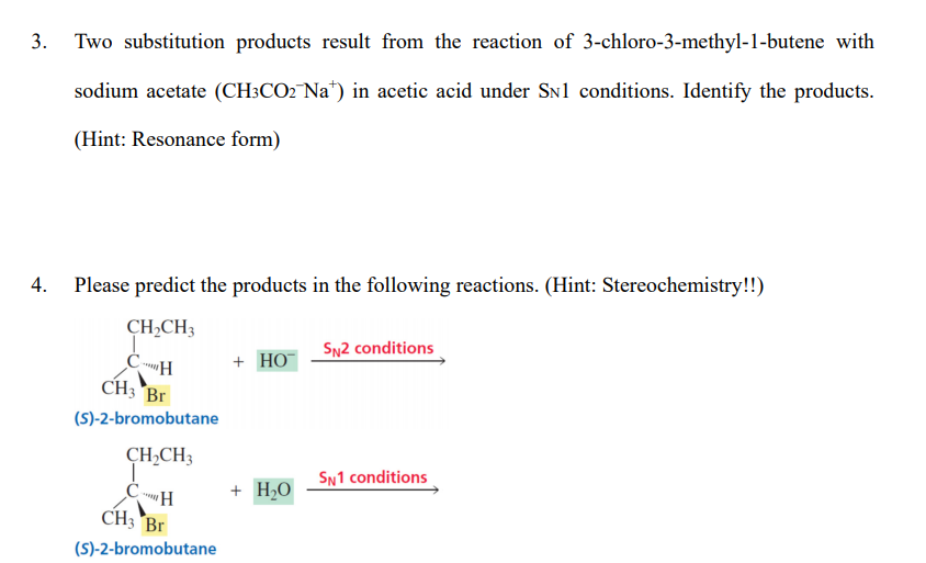 3.
Two substitution products result from the reaction of 3-chloro-3-methyl-1-butene with
sodium acetate (CH:CO2 Na*) in acetic acid under SN1 conditions. Identify the products.
(Hint: Resonance form)
Please predict the products in the following reactions. (Hint: Stereochemistry!!)
CH,CH3
SN2 conditions
+ НО-
CH3 Br
(S)-2-bromobutane
CH,CH3
SN1 conditions
+ H,O
CH3 Br
(S)-2-bromobutane
4.
