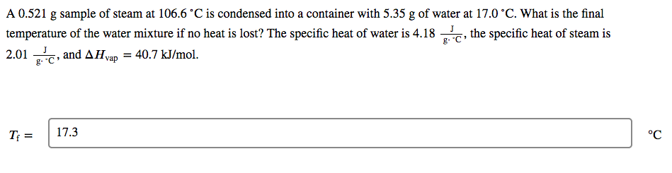 A 0.521 g sample of steam at 106.6 °C is condensed into a container with 5.35 g of water at 17.0 °C. What is the final
temperature of the water mixture if no heat is lost? The specific heat of water is 4.18 , the specific heat of steam is
2.01 ,
J
g. C
and AHvap = 40.7 kJ/mol.
%3D
g. "C
Tf =
17.3
°C
