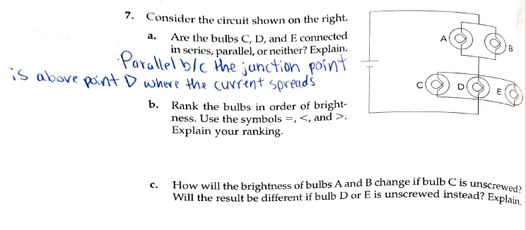 How will the brightness of bulbs A and B change if bulb C is unscrewed?
Will the result be different if bulb D or E is unscrewed instead? Explain.
7. Consider the circuit shown on the right.
Are the bulbs C, D, and E connected
in series, parallel, or neither? Explain.
Parallel b/c the junction point
is above point D where the current spreads
a.
Rank the bulbs in order of bright-
ness. Use the symbols =, <, and >.
Explain your ranking.
b.
с.
