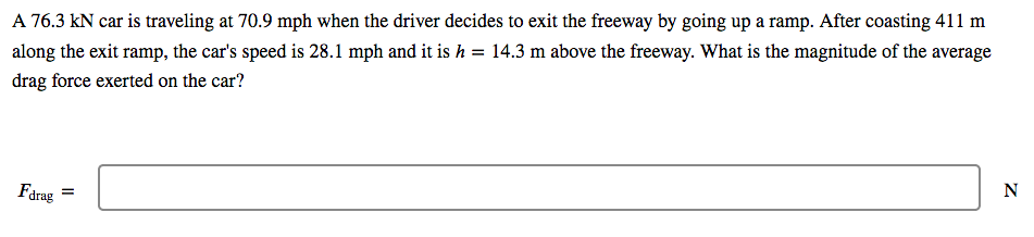 A 76.3 kN car is traveling at 70.9 mph when the driver decides to exit the freeway by going up a ramp. After coasting 411 m
along the exit ramp, the car's speed is 28.1 mph and it is h = 14.3 m above the freeway. What is the magnitude of the average
drag force exerted on the car?
Farag
