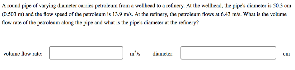 A round pipe of varying diameter carries petroleum from a wellhead to a refinery. At the wellhead, the pipe's diameter is 50.3 cm
(0.503 m) and the flow speed of the petroleum is 13.9 m/s. At the refinery, the petroleum flows at 6.43 m/s. What is the volume
flow rate of the petroleum along the pipe and what is the pipe's diameter at the refinery?
volume flow rate:
m /s
diameter:
cm

