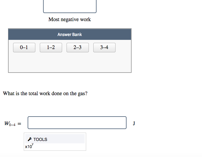 Most negative work
Answer Bank
0-1
1-2
2-3
3-4
What is the total work done on the gas?
Wo-4 =
J
* TOOLS
x10
