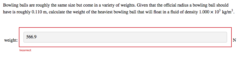 Bowling balls are roughly the same size but come in a variety of weights. Given that the official radius a bowling ball should
have is roughly 0.110 m, calculate the weight of the heaviest bowling ball that will float in a fluid of density 1.000 × 10° kg/m³.
566.9
weight:
N
Incorrect
