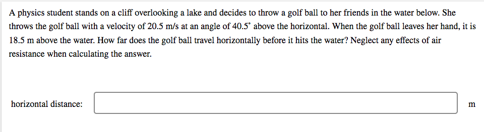 A physics student stands on a cliff overlooking a lake and decides to throw a golf ball to her friends in the water below. She
throws the golf ball with a velocity of 20.5 m/s at an angle of 40.5° above the horizontal. When the golf ball leaves her hand, it is
18.5 m above the water. How far does the golf ball travel horizontally before it hits the water? Neglect any effects of air
resistance when calculating the answer.
horizontal distance:
m
