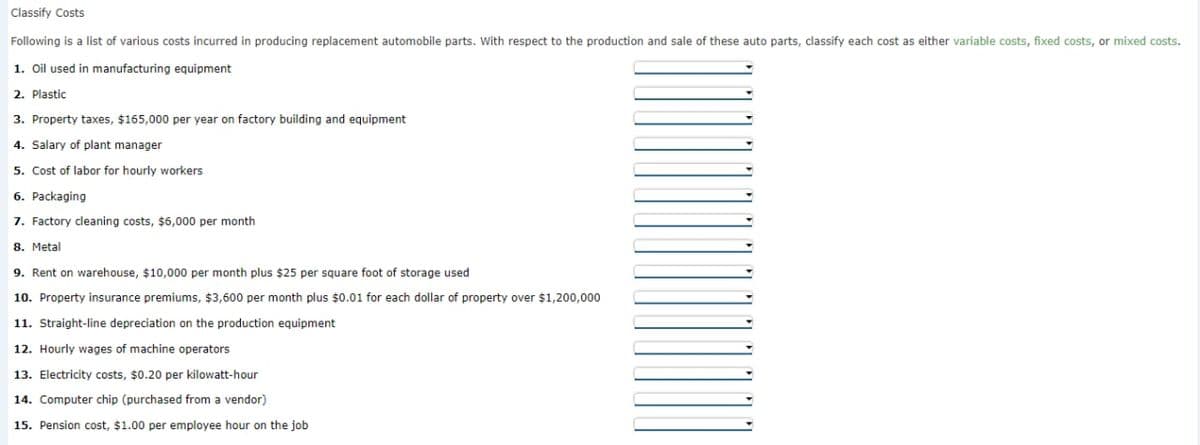 Classify Costs
Following is a list of various costs incurred in producing replacement automobile parts. With respect to the production and sale of these auto parts, classify each cost as either variable costs, fixed costs, or mixed costs.
1. Oil used in manufacturing equipment
2. Plastic
3. Property taxes, $165,000 per year on factory building and equipment
4. Salary of plant manager
5. Cost of labor for hourly workers
6. Packaging
7. Factory cleaning costs, $6,000 per month
8. Metal
9. Rent on warehouse, $10,000 per month plus $25 per square foot of storage used
10. Property insurance premiums, $3,600 per month plus $0.01 for each dollar of property over $1,200,000
11. Straight-line depreciation on the production equipment
12. Hourly wages of machine operators
13. Electricity costs, $0.20 per kilowatt-hour
14. Computer chip (purchased from a vendor)
15. Pension cost, $1.00 per employee hour on the job
