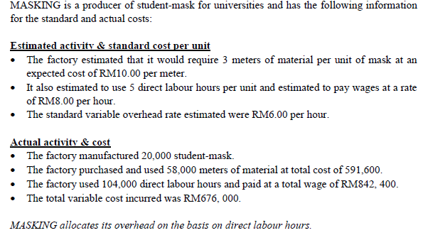 MASKING is a producer of student-mask for universities and has the following information
for the standard and actual costs:
Estimated activity & standard cost per unit
• The factory estimated that it would require 3 meters of material per unit of mask at an
expected cost of RM10.00 per meter.
• It also estimated to use 5 direct labour hours per unit and estimated to pay wages at a rate
of RM8.00 per hour.
• The standard variable overhead rate estimated were RM6.00 per hour.
Actual activity & cost
• The factory manufactured 20,000 student-mask.
• The factory purchased and used 58,000 meters of material at total cost of 591,600.
• The factory used 104,000 direct labour hours and paid at a total wage of RM842, 400.
• The total variable cost incurred was RM676, 000.
MASKING allocates its overhead on the basis on direct labour hours.
