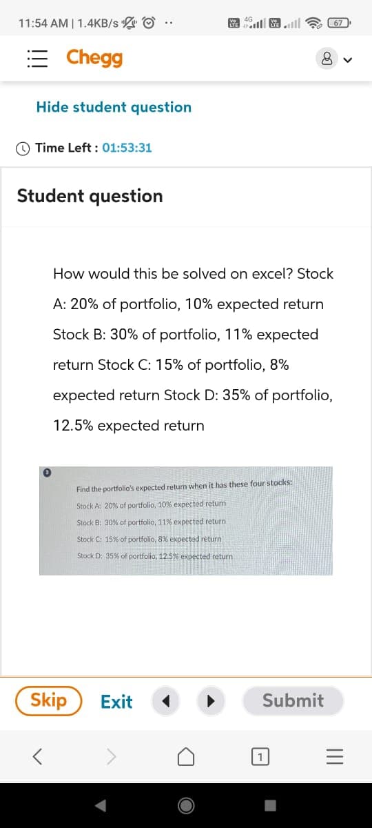 11:54 AM | 1.4KB/s
Va 4G
67
Chegg
Hide student question
Time Left: 01:53:31
Student question
8
>
How would this be solved on excel? Stock
A: 20% of portfolio, 10% expected return
Stock B: 30% of portfolio, 11% expected
return Stock C: 15% of portfolio, 8%
expected return Stock D: 35% of portfolio,
12.5% expected return
Find the portfolio's expected return when it has these four stocks:
Stock A: 20% of portfolio, 10 % expected return
Stock B: 30% of portfolio, 11% expected return
Stock C: 15% of portfolio, 8% expected return
Stock D: 35% of portfolio, 12.5% expected return
Skip
Exit
Submit
1
III