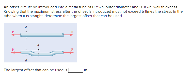 An offset h must be introduced into a metal tube of 0.75-in. outer diameter and 0.08-in. wall thickness.
Knowing that the maximum stress after the offset is introduced must not exceed 5 times the stress in the
tube when it is straight, determine the largest offset that can be used.
P'
P'
P
The largest offset that can be used is
in.
