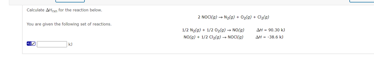 Calculate AHrxn for the reaction below.
2 NOCI(g) → N2(g) + 02(g) + Cl2(9)
You are given the following set of reactions.
1/2 N2(g) + 1/2 02(g) → NO(g)
AH = 90.30 k)
NO(g) + 1/2 Cl2(g) → NOCI(g)
AH = -38.6 kJ
4.0
kJ
