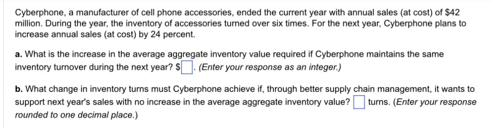 Cyberphone, a manufacturer of cell phone accessories, ended the current year with annual sales (at cost) of $42
million. During the year, the inventory of accessories turned over six times. For the next year, Cyberphone plans to
increase annual sales (at cost) by 24 percent.
a. What is the increase in the average aggregate inventory value required if Cyberphone maintains the same
inventory turnover during the next year? $. (Enter your response as an integer.)
b. What change in inventory turns must Cyberphone achieve if, through better supply chain management, it wants to
support next year's sales with no increase in the average aggregate inventory value? turns. (Enter your response
rounded to one decimal place.)