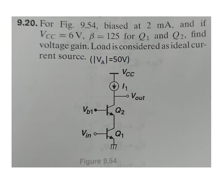 9.20. For Fig. 9.54, biased at 2 mA, and if
Vcc=6V, B = 125 for Q₁ and Q2, find
voltage gain. Load is considered as ideal cur-
rent source. (|VA|=50V)
I
Vcc
1₁
- Vout
V₂1 Q₂
Vin Q₁
TIT
Figure 9.54
