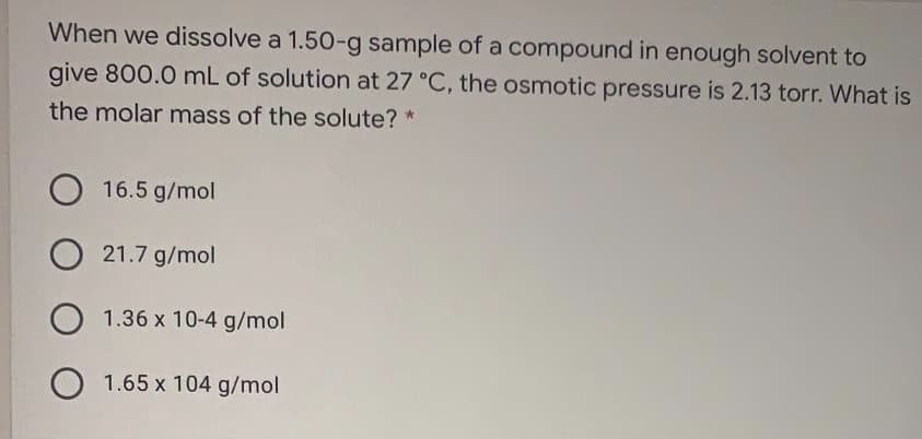 When we dissolve a 1.50-g sample of a compound in enough solvent to
give 800.0 mL of solution at 27 °C, the osmotic pressure is 2.13 torr. What is
the molar mass of the solute? *
16.5 g/mol
21.7 g/mol
1.36 x 10-4 g/mol
O 1.65 x 104 g/mol
