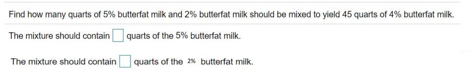 Find how many quarts of 5% butterfat milk and 2% butterfat milk should be mixed to yield 45 quarts of 4% butterfat milk.
The mixture should contain quarts of the 5% butterfat milk.
The mixture should contain
quarts of the 2% butterfat milk.
