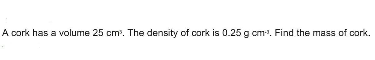 A cork has a volume 25 cm³. The density of cork is 0.25 g cm-³. Find the mass of cork.