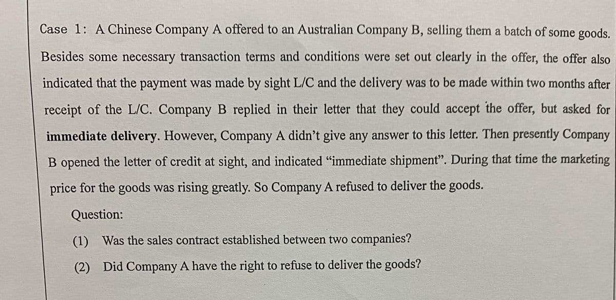 Case 1: A Chinese Company A offered to an Australian Company B, selling them a batch of some goods.
Besides some necessary transaction terms and conditions were set out clearly in the offer, the offer also
indicated that the payment was made by sight L/C and the delivery was to be made within two months after
receipt of the L/C. Company B replied in their letter that they could accept the offer, but asked for
immediate delivery. However, Company A didn't give any answer to this letter. Then presently Company
B opened the letter of credit at sight, and indicated "immediate shipment". During that time the marketing
price for the goods was rising greatly. So Company A refused to deliver the goods.
Question:
(1) Was the sales contract established between two companies?
(2) Did Company A have the right to refuse to deliver the goods?