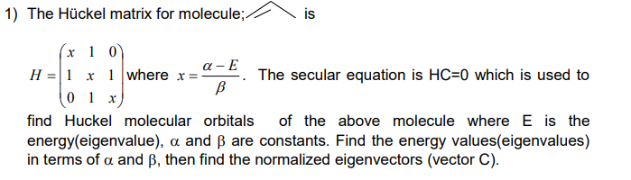1) The Hückel matrix for molecule;
x 10
H = 1 x 1 where x = -
a-E
В
is
The secular equation is HC=0 which is used to
0 1 x
find Huckel molecular orbitals of the above molecule where E is the
energy(eigenvalue), a and ß are constants. Find the energy values(eigenvalues)
in terms of a and B, then find the normalized eigenvectors (vector C).