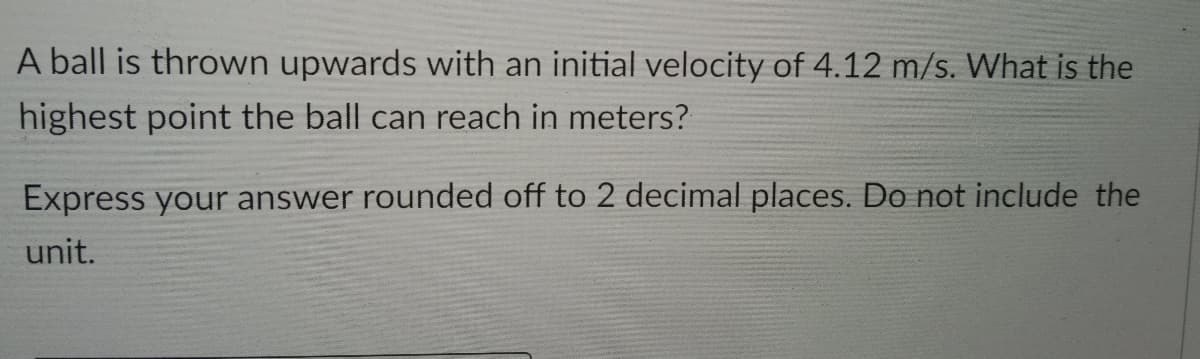 A ball is thrown upwards with an initial velocity of 4.12 m/s. What is the
highest point the ball can reach in meters?
Express your answer rounded off to 2 decimal places. Do not include the
unit.

