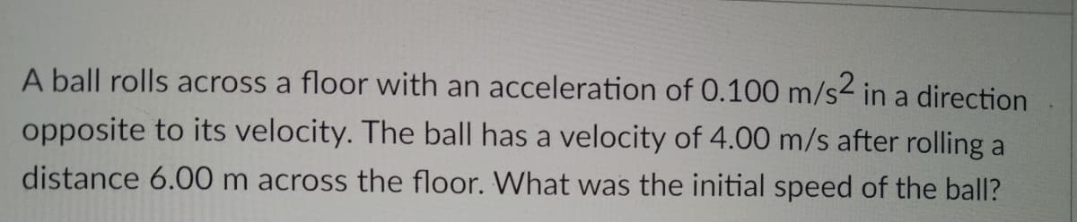 A ball rolls across a floor with an acceleration of 0.100 m/s2 in a direction
opposite to its velocity. The ball has a velocity of 4.00 m/s after rolling a
distance 6.00 m across the floor. What was the initial speed of the ball?
