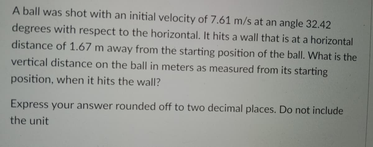 A ball was shot with an initial velocity of 7.61 m/s at an angle 32.42
degrees with respect to the horizontal. It hits a wall that is at a horizontal
distance of 1.67 m away from the starting position of the ball. What is the
vertical distance on the ball in meters as measured from its starting
position, when it hits the wall?
Express your answer rounded off to two decimal places. Do not include
the unit
