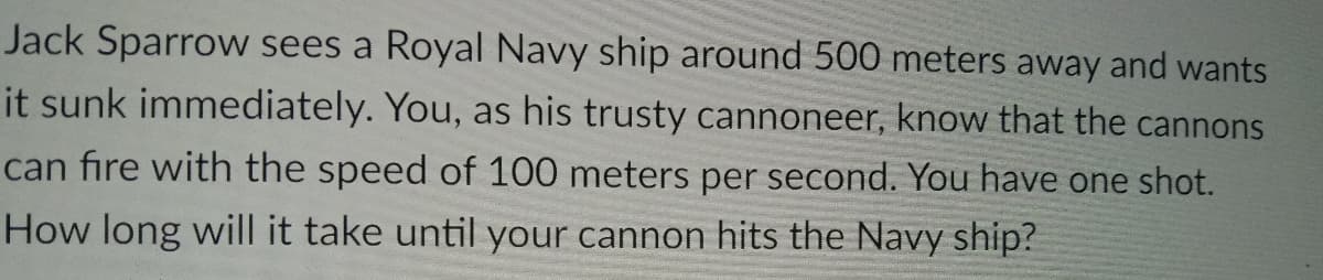 Jack Sparrow sees a Royal Navy ship around 500 meters away and wants
it sunk immediately. You, as his trusty cannoneer, know that the cannons
can fire with the speed of 100 meters per second. You have one shot.
How long will it take until your cannon hits the Navy ship?
