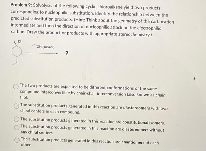 Problem 9: Solvolysis of the following cyclic chloroalkane yield two products
corresponding to nucleophilic substitution. Identify the relationship between the
predicted substitution products. (Hint: Think about the geometry of the carbocation
intermediate and then the direction of nucleophilic attack on the electrophilic
carbon. Draw the product or products with appropriate stereochemistry.)
OH (solvent)
The two products are expected to be different conformations of the same
compound interconvertible by chair-chair interconversion (also known as chair
flip).
The substitution products generated in this reaction are diastereomers with two
chiral centers in each compound.
The substitution products generated in this reaction are constitutional isomers.
The substitution products generated in this reaction are diastereomers without
any chiral centers.
The substitution products generated in this reaction are enantiomers of each
other.